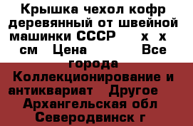 Крышка чехол кофр деревянный от швейной машинки СССР 50.5х22х25 см › Цена ­ 1 000 - Все города Коллекционирование и антиквариат » Другое   . Архангельская обл.,Северодвинск г.